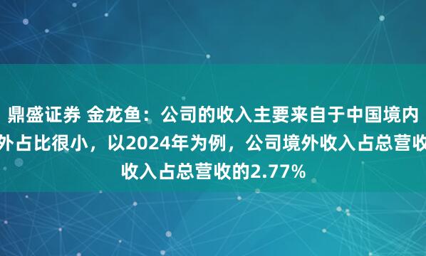 鼎盛证券 金龙鱼：公司的收入主要来自于中国境内市场，境外占比很小，以2024年为例，公司境外收入占总营收的2.77%