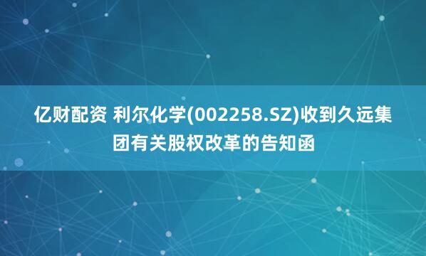 亿财配资 利尔化学(002258.SZ)收到久远集团有关股权改革的告知函
