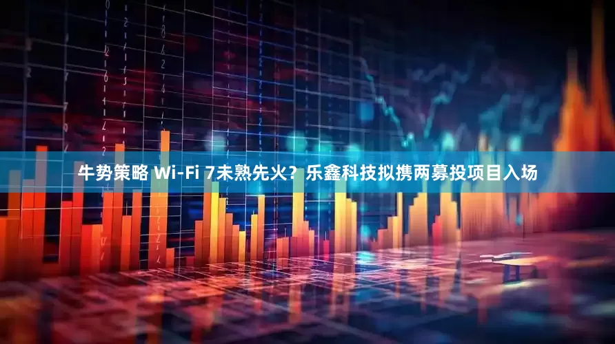 牛势策略 Wi-Fi 7未熟先火？乐鑫科技拟携两募投项目入场