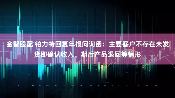 金智股配 铂力特回复年报问询函：主要客户不存在未发货即确认收入、期后产品退回等情形