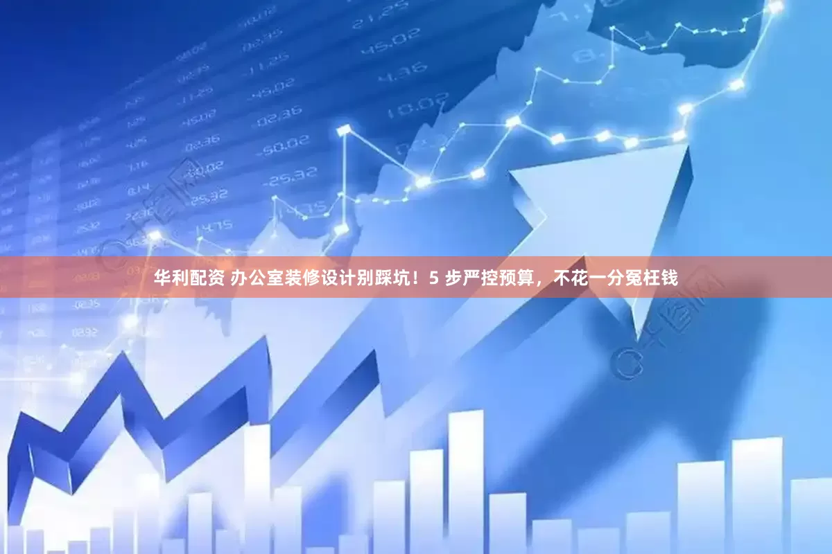 华利配资 办公室装修设计别踩坑！5 步严控预算，不花一分冤枉钱