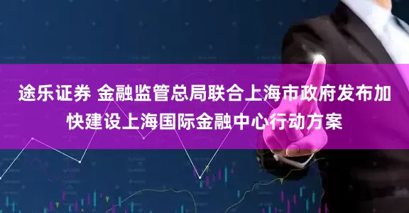 途乐证券 金融监管总局联合上海市政府发布加快建设上海国际金融中心行动方案