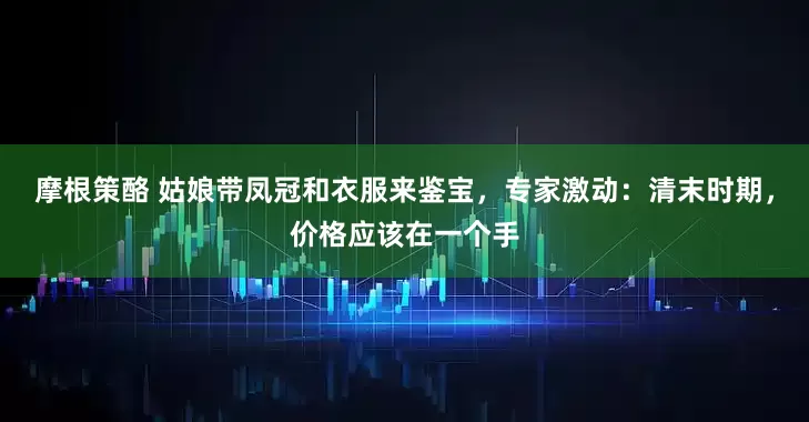 摩根策酪 姑娘带凤冠和衣服来鉴宝，专家激动：清末时期，价格应该在一个手