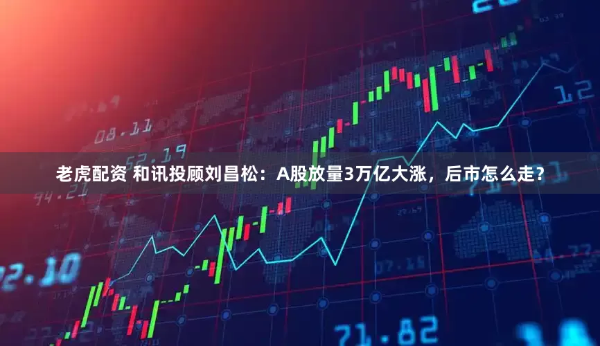老虎配资 和讯投顾刘昌松：A股放量3万亿大涨，后市怎么走？
