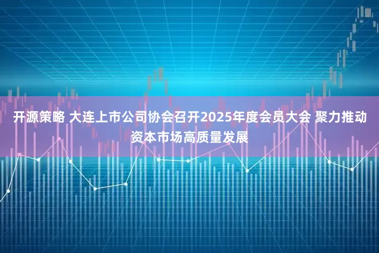 开源策略 大连上市公司协会召开2025年度会员大会 聚力推动资本市场高质量发展